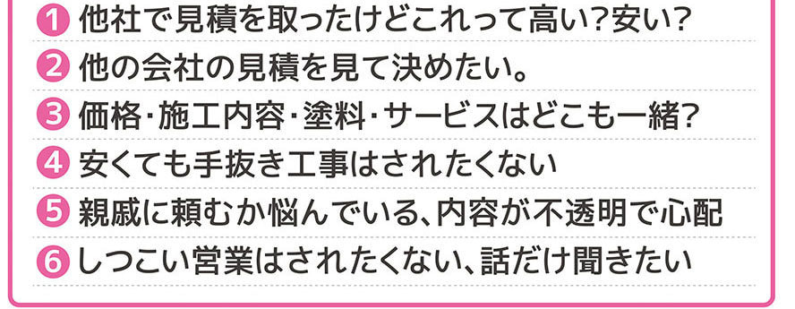 1.他社で見積りを取ったけどこれって高い?安い?2.他の会社の見積りを見て決めたい。3.価格・施工内容・塗料・サービスはどこも一緒?4.安くても手抜き工事はされたくない。5.親戚に頼むか悩んでいる、内容が不透明で心配。6.しつこい営業はされたくない、話だけ聞きたい。
